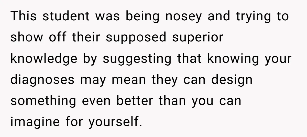 This student was being nosey and trying to show off their supposed superior knowledge by suggesting that knowing your diagnoses may mean they can design something even better than you...