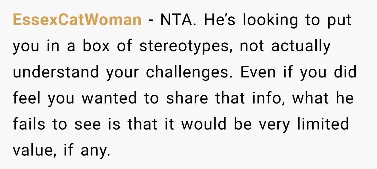 EssexCatWoman − NTA. He’s looking to put you in a box of stereotypes, not actually understand your challenges. Even if you did feel you wanted to share that info, what...