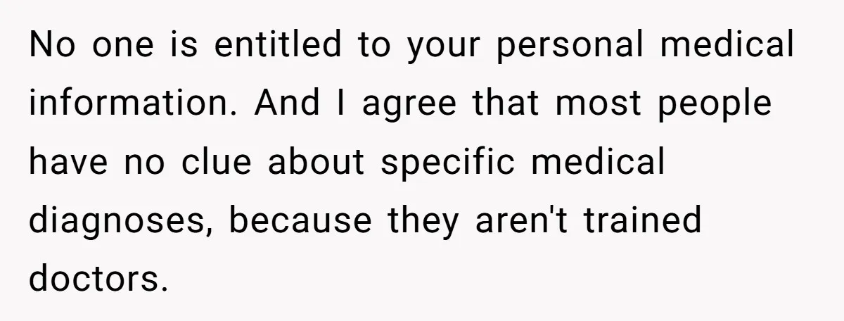 No one is entitled to your personal medical information. And I agree that most people have no clue about specific medical diagnoses, because they aren't trained doctors.