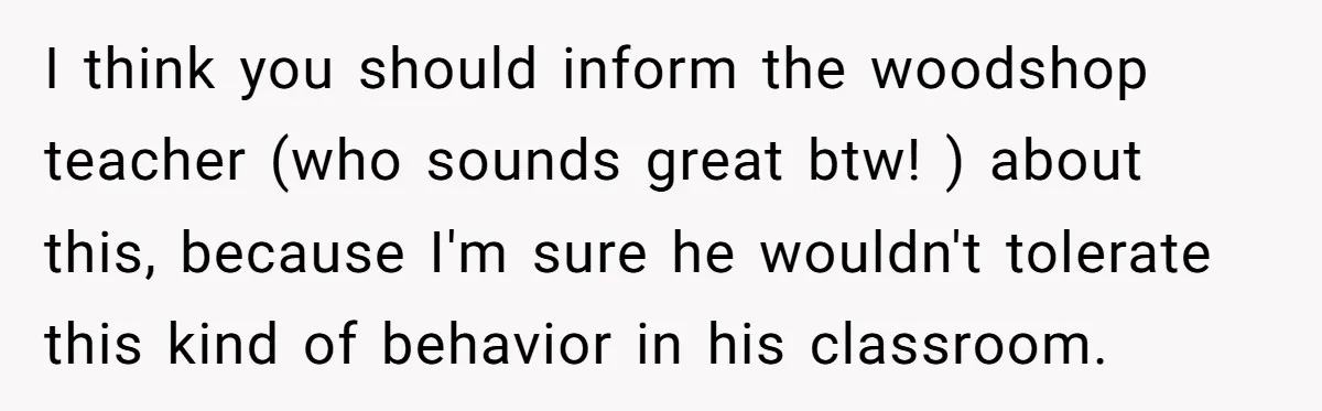 I think you should inform the woodshop teacher (who sounds great btw! ) about this, because I'm sure he wouldn't tolerate this kind of behavior in his classroom.