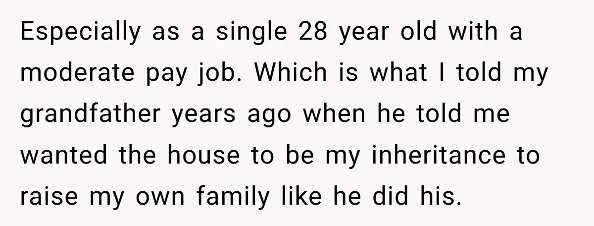 Especially as a single 28 year old with a moderate pay job. Which is what I told my grandfather years ago when he told me wanted the house to be...