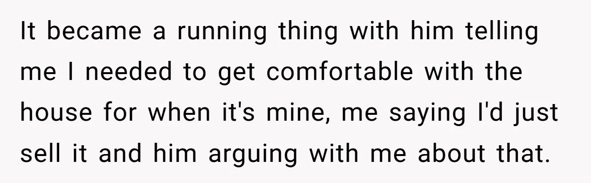 It became a running thing with him telling me I needed to get comfortable with the house for when it's mine, me saying I'd just sell it and him arguing...