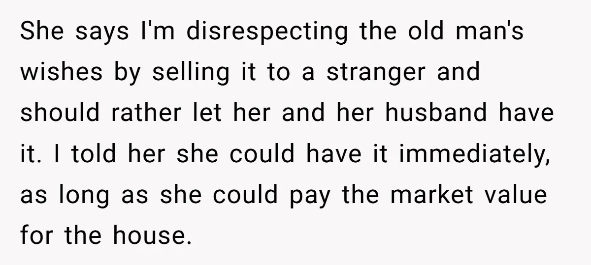 She says I'm disrespecting the old man's wishes by selling it to a stranger and should rather let her and her husband have it. I told her she could have...