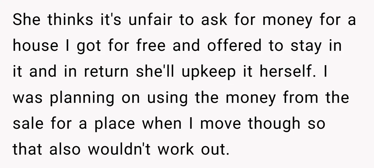 She thinks it's unfair to ask for money for a house I got for free and offered to stay in it and in return she'll upkeep it herself. I was...