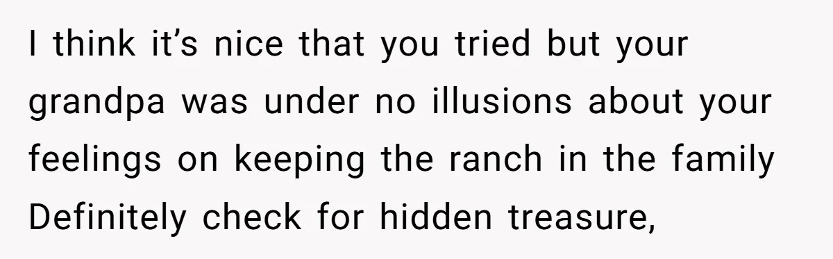I think it’s nice that you tried but your grandpa was under no illusions about your feelings on keeping the ranch in the family Definitely check for hidden treasure,