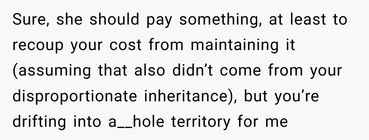 Sure, she should pay something, at least to recoup your cost from maintaining it (assuming that also didn’t come from your disproportionate inheritance), but you’re drifting into a__hole territory for...