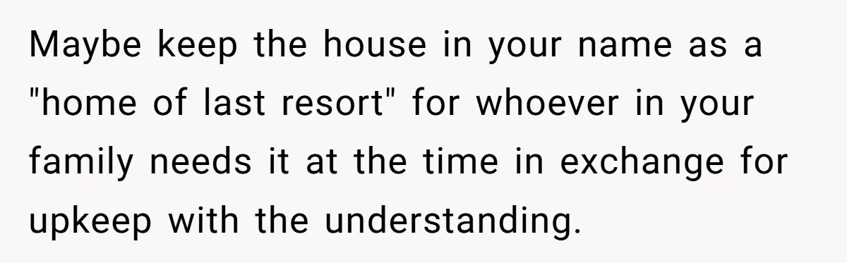 Maybe keep the house in your name as a "home of last resort" for whoever in your family needs it at the time in exchange for upkeep with the understanding.