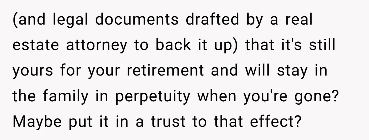 (and legal documents drafted by a real estate attorney to back it up) that it's still yours for your retirement and will stay in the family in perpetuity when you're...