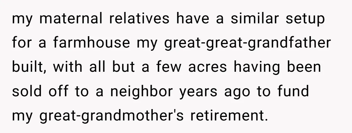 my maternal relatives have a similar setup for a farmhouse my great-great-grandfather built, with all but a few acres having been sold off to a neighbor years ago to fund...