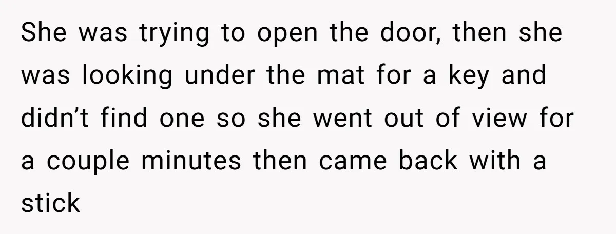 She was trying to open the door, then she was looking under the mat for a key and didn’t find one so she went out of view for a couple...