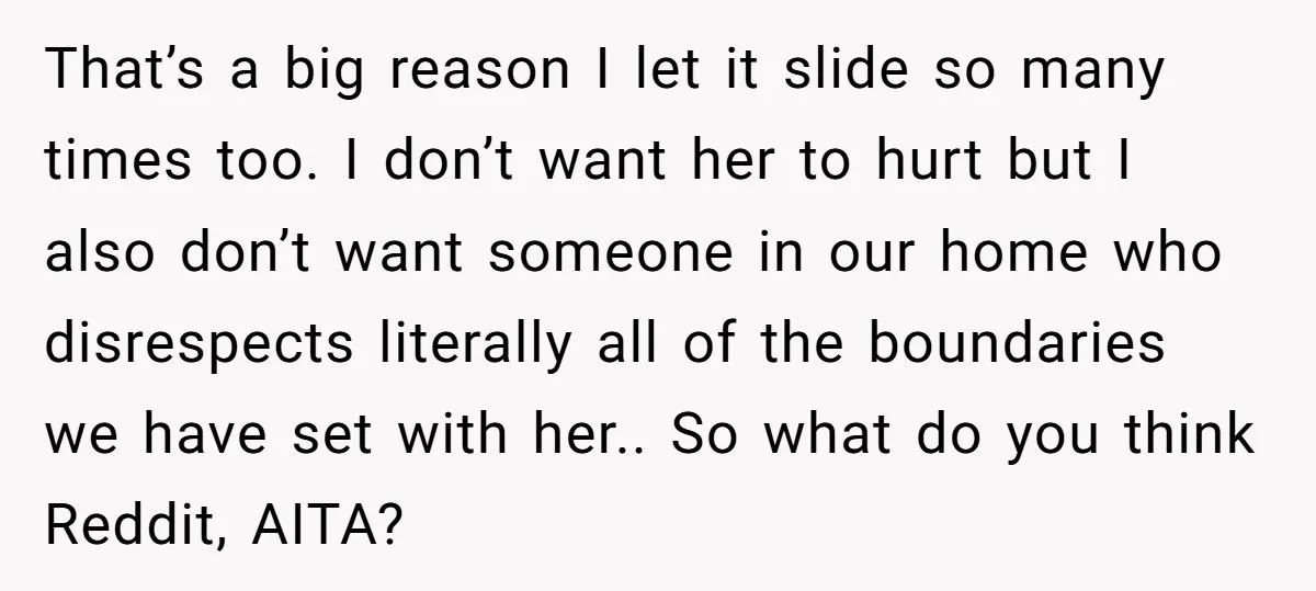 That’s a big reason I let it slide so many times too. I don’t want her to hurt but I also don’t want someone in our home who disrespects literally...