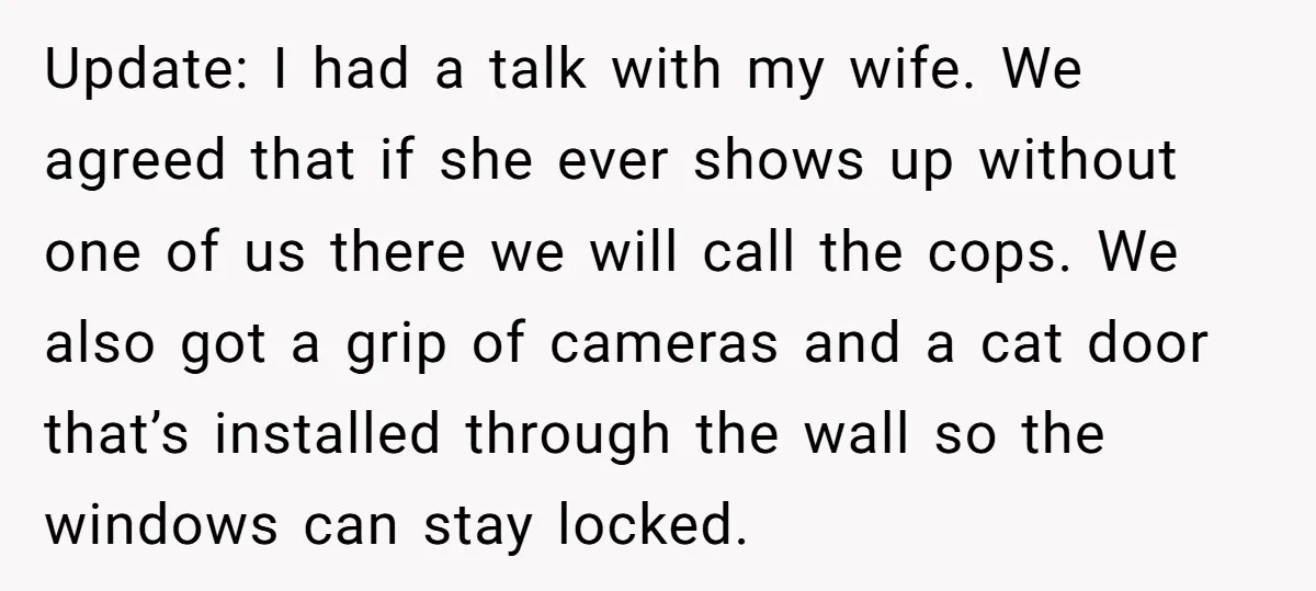 Update: I had a talk with my wife. We agreed that if she ever shows up without one of us there we will call the cops. We also got a...
