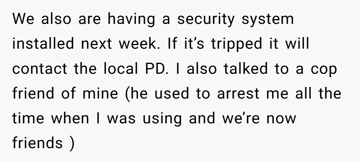 We also are having a security system installed next week. If it’s tripped it will contact the local PD. I also talked to a cop friend of mine (he used...