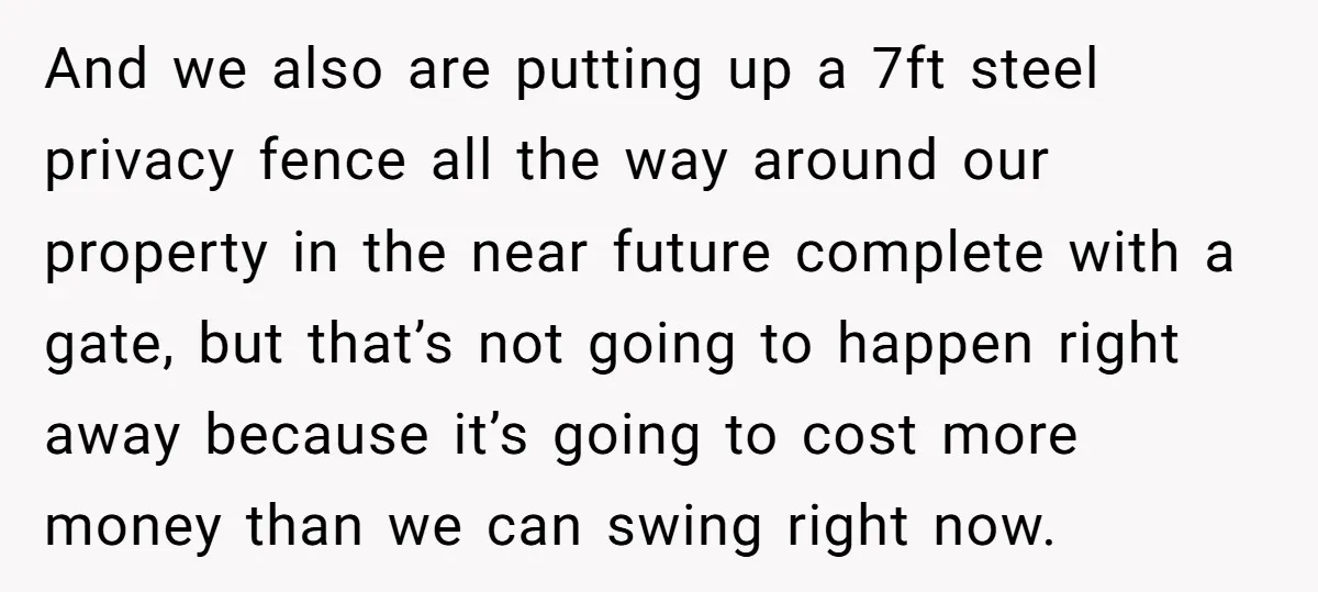 And we also are putting up a 7ft steel privacy fence all the way around our property in the near future complete with a gate, but that’s not going to...