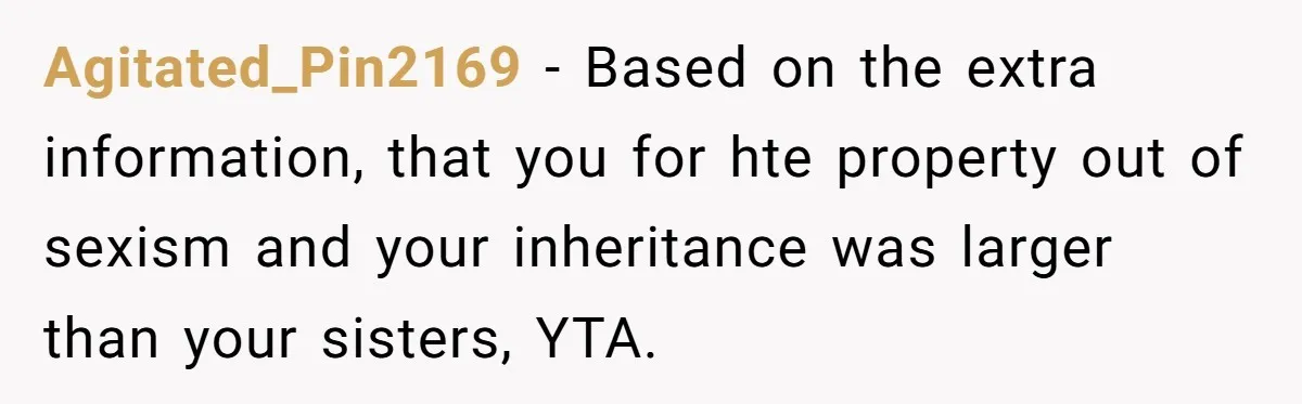 Agitated_Pin2169 − Based on the extra information, that you for hte property out of sexism and your inheritance was larger than your sisters, YTA.