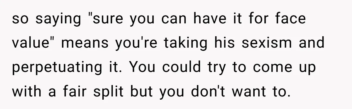 so saying "sure you can have it for face value" means you're taking his sexism and perpetuating it. You could try to come up with a fair split but you...