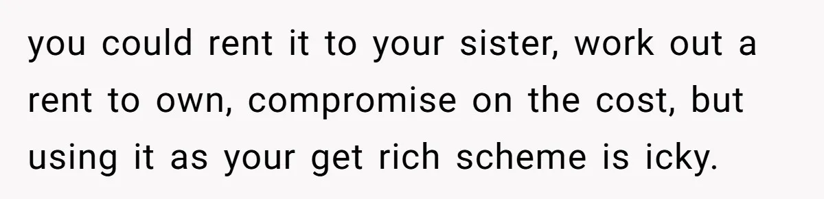 you could rent it to your sister, work out a rent to own, compromise on the cost, but using it as your get rich scheme is icky.