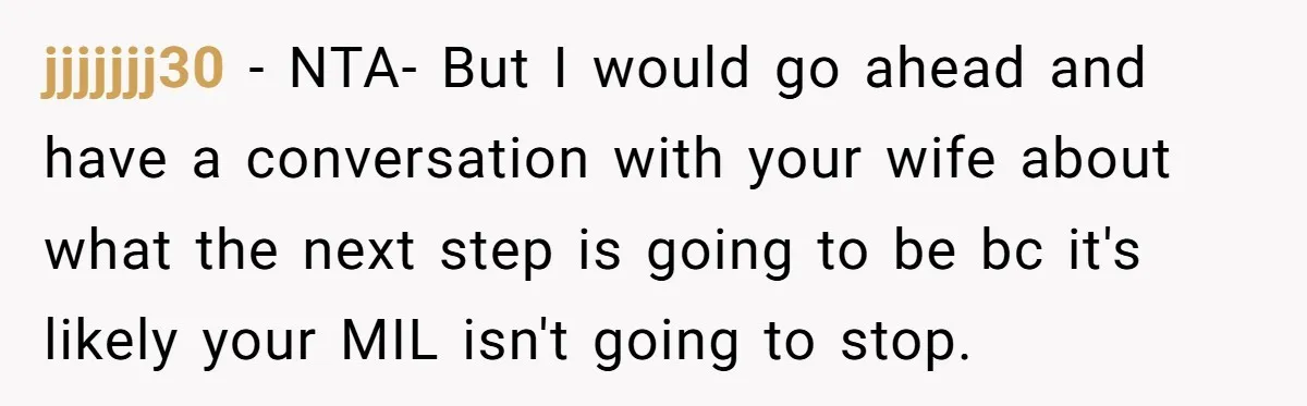 jjjjjjj30 − NTA- But I would go ahead and have a conversation with your wife about what the next step is going to be bc it's likely your MIL isn't...