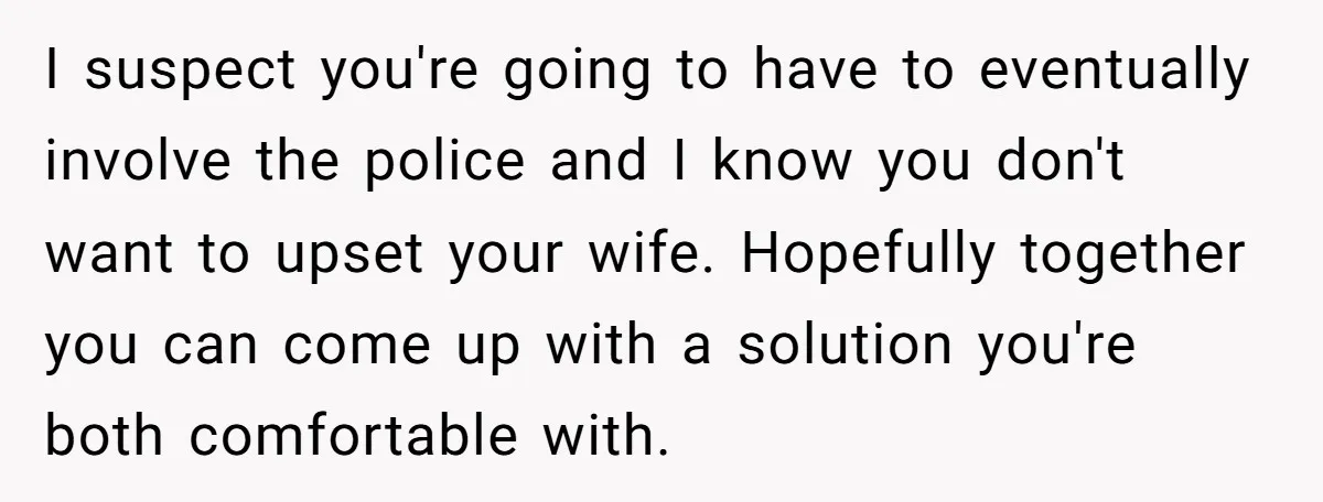 I suspect you're going to have to eventually involve the police and I know you don't want to upset your wife. Hopefully together you can come up with a solution...