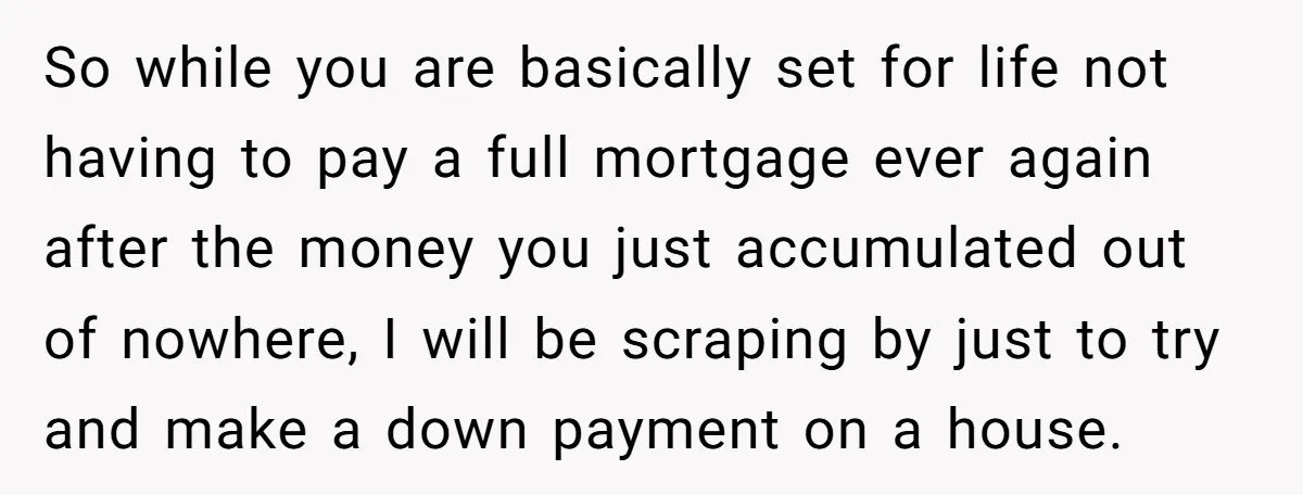 So while you are basically set for life not having to pay a full mortgage ever again after the money you just accumulated out of nowhere, I will be scraping...