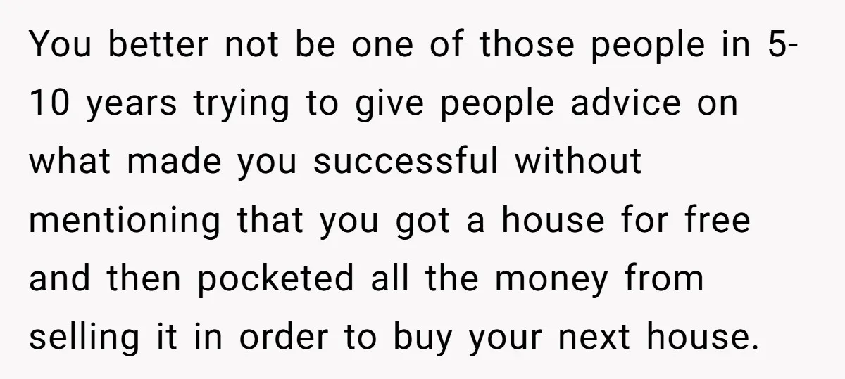 You better not be one of those people in 5-10 years trying to give people advice on what made you successful without mentioning that you got a house for free...