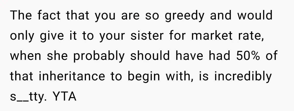 The fact that you are so greedy and would only give it to your sister for market rate, when she probably should have had 50% of that inheritance to begin...