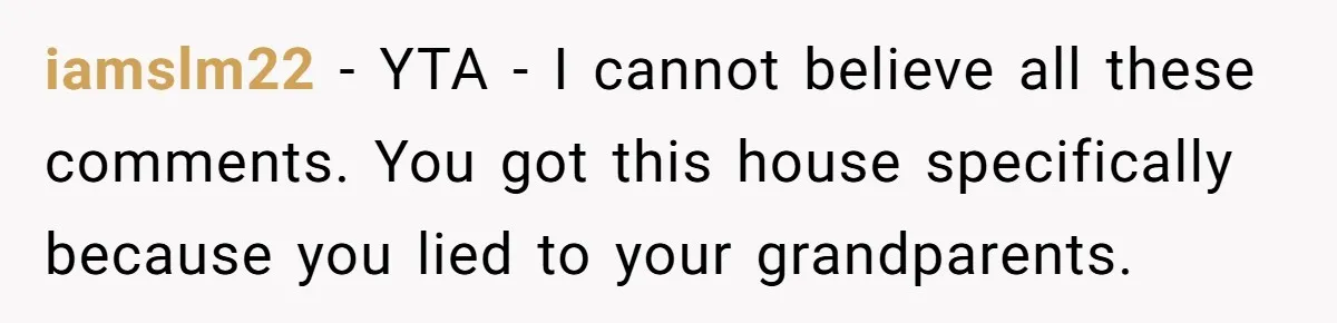 iamslm22 − YTA - I cannot believe all these comments. You got this house specifically because you lied to your grandparents.