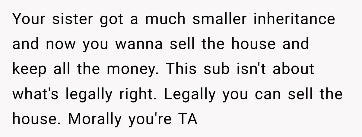 Your sister got a much smaller inheritance and now you wanna sell the house and keep all the money. This sub isn't about what's legally right. Legally you can sell...
