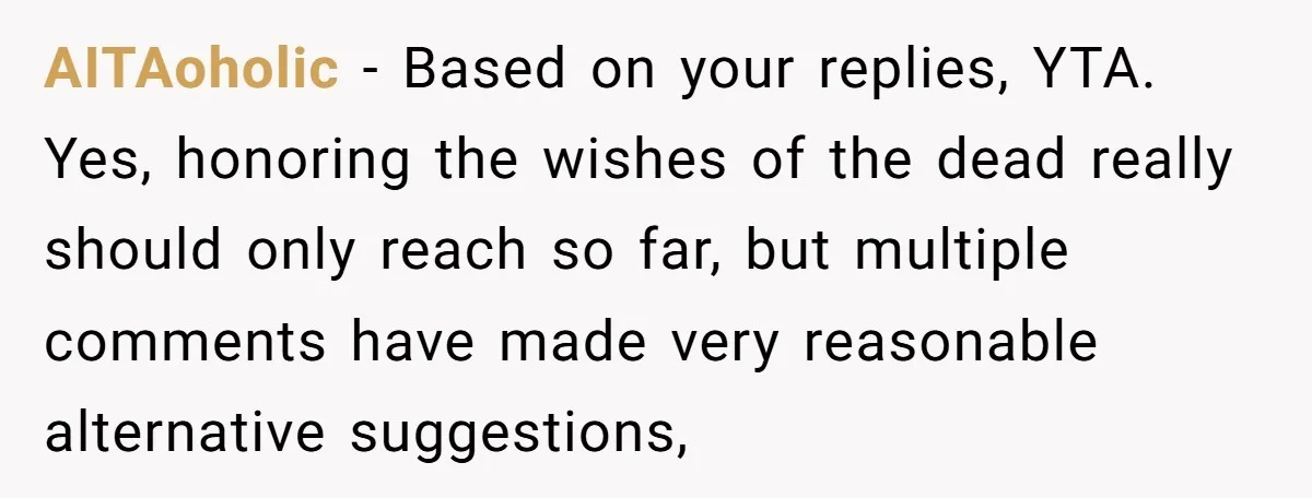 AITAoholic − Based on your replies, YTA. Yes, honoring the wishes of the dead really should only reach so far, but multiple comments have made very reasonable alternative suggestions,