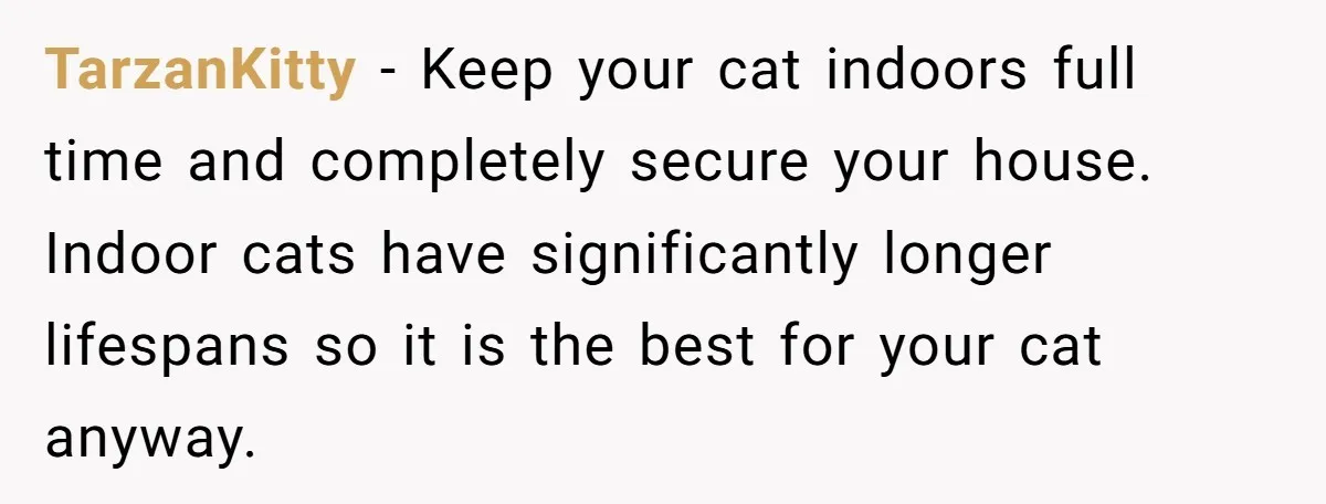 TarzanKitty − Keep your cat indoors full time and completely secure your house. Indoor cats have significantly longer lifespans so it is the best for your cat anyway.