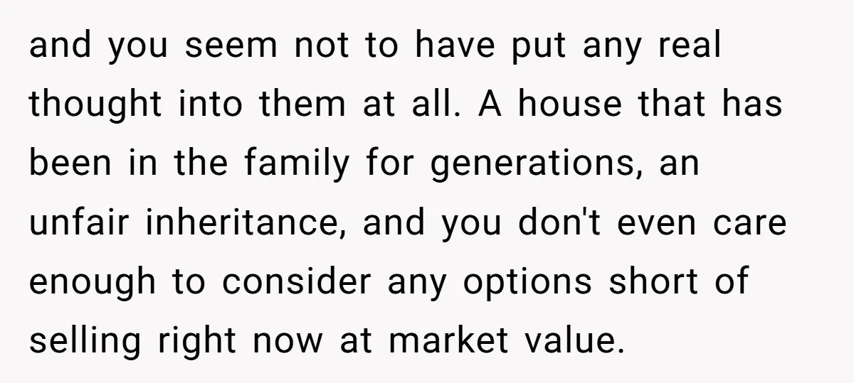 and you seem not to have put any real thought into them at all. A house that has been in the family for generations, an unfair inheritance, and you don't...