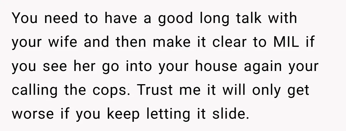 You need to have a good long talk with your wife and then make it clear to MIL if you see her go into your house again your calling the...