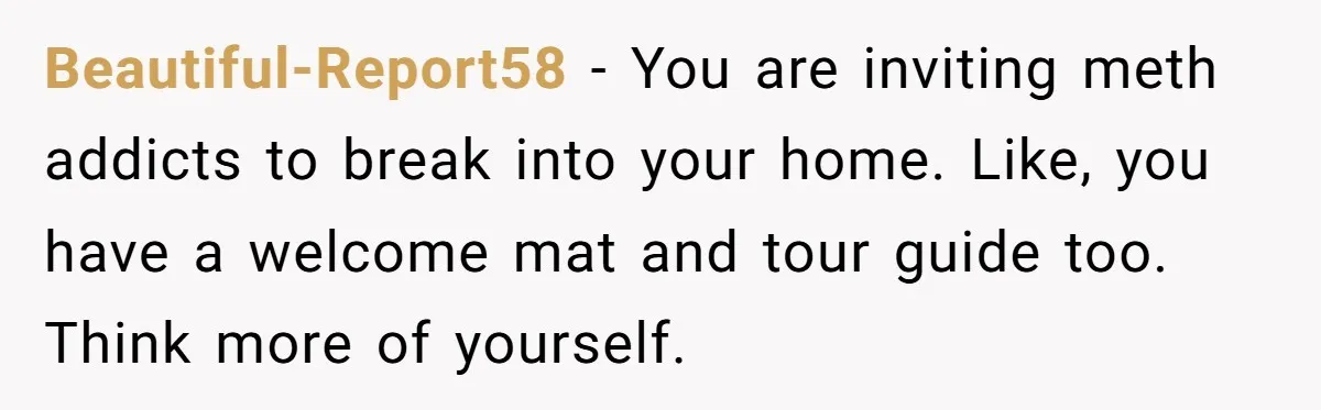 Beautiful-Report58 − You are inviting meth addicts to break into your home. Like, you have a welcome mat and tour guide too. Think more of yourself.