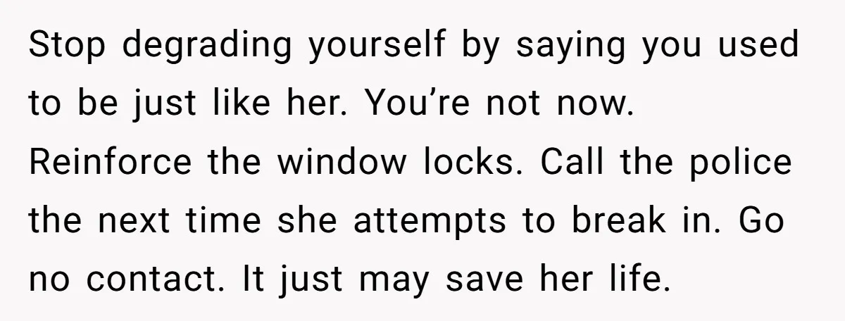 Stop degrading yourself by saying you used to be just like her. You’re not now. Reinforce the window locks. Call the police the next time she attempts to break in....