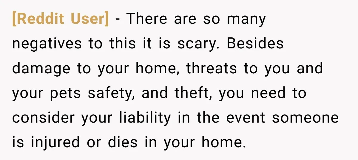 [Reddit User] − There are so many negatives to this it is scary. Besides damage to your home, threats to you and your pets safety, and theft, you need to...