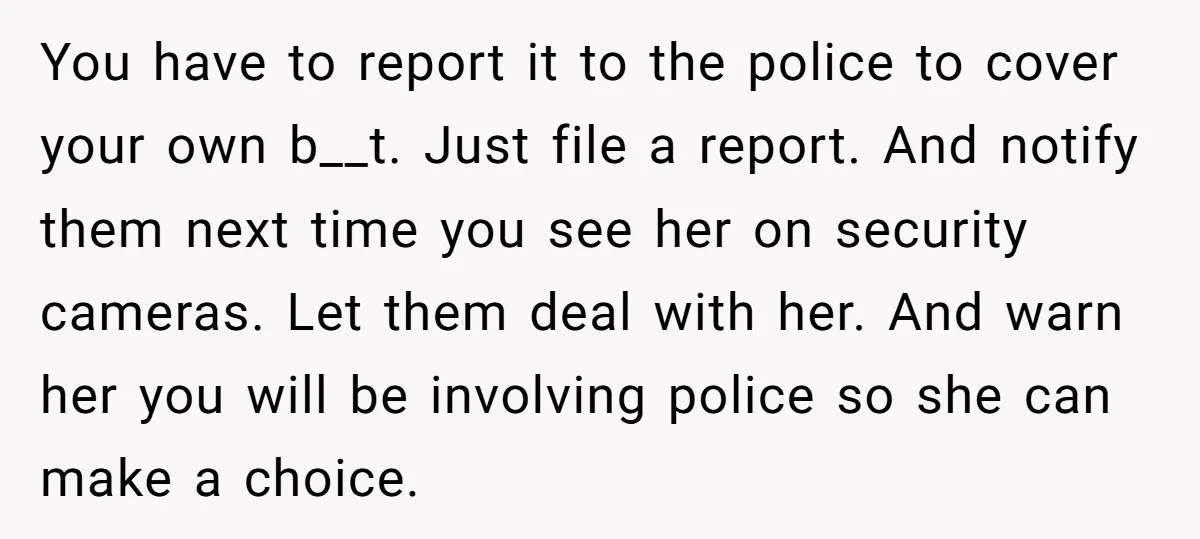 You have to report it to the police to cover your own b__t. Just file a report. And notify them next time you see her on security cameras. Let them...