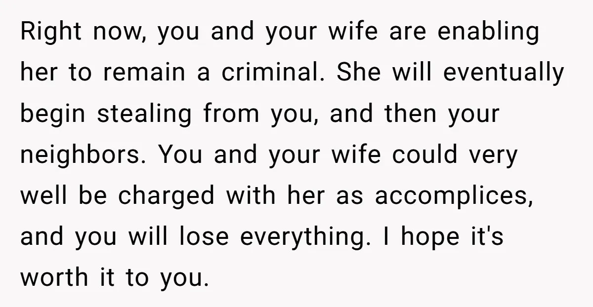 Right now, you and your wife are enabling her to remain a criminal. She will eventually begin stealing from you, and then your neighbors. You and your wife could very...