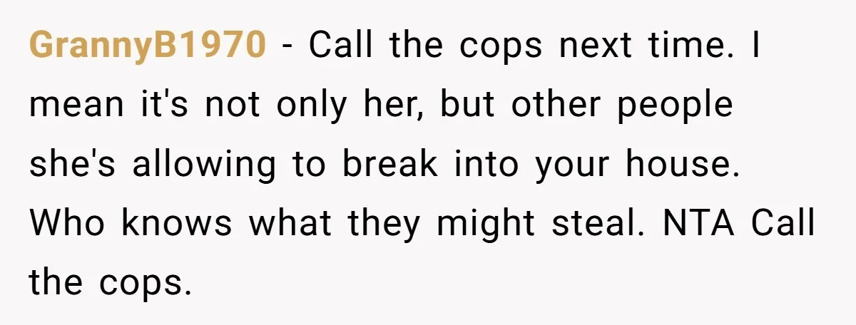 GrannyB1970 − Call the cops next time. I mean it's not only her, but other people she's allowing to break into your house. Who knows what they might steal. NTA...