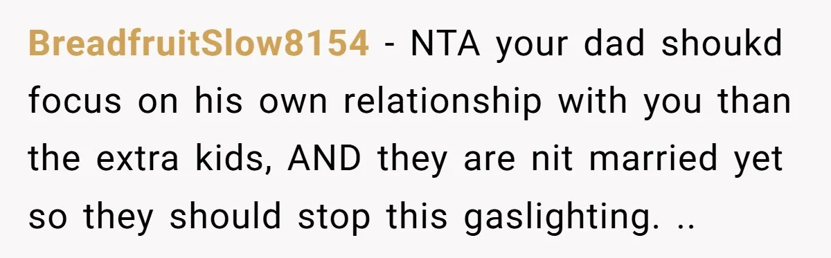 BreadfruitSlow8154 − NTA your dad shoukd focus on his own relationship with you than the extra kids, AND they are nit married yet so they should stop this gaslighting. ..