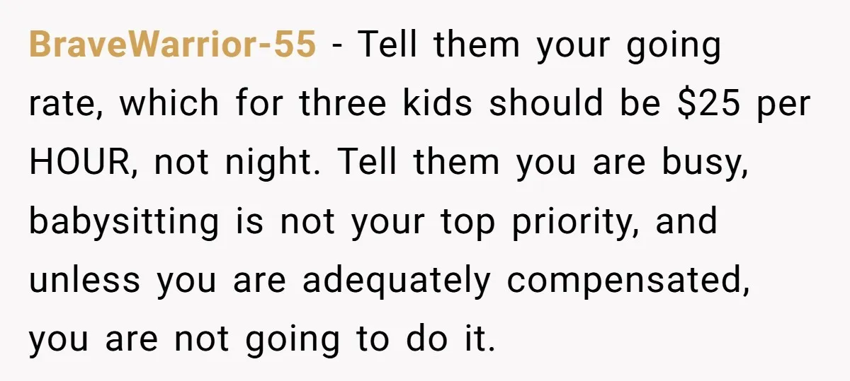 BraveWarrior-55 − Tell them your going rate, which for three kids should be $25 per HOUR, not night. Tell them you are busy, babysitting is not your top priority, and...
