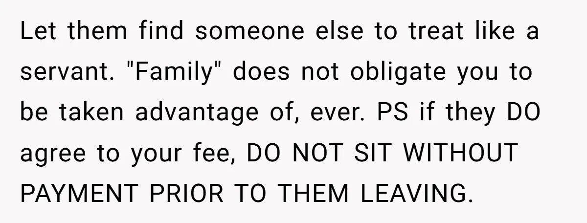 Let them find someone else to treat like a servant. "Family" does not obligate you to be taken advantage of, ever. PS if they DO agree to your fee, DO...
