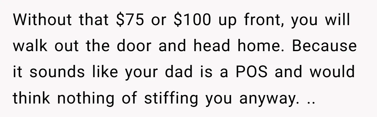 Without that $75 or $100 up front, you will walk out the door and head home. Because it sounds like your dad is a POS and would think nothing of...