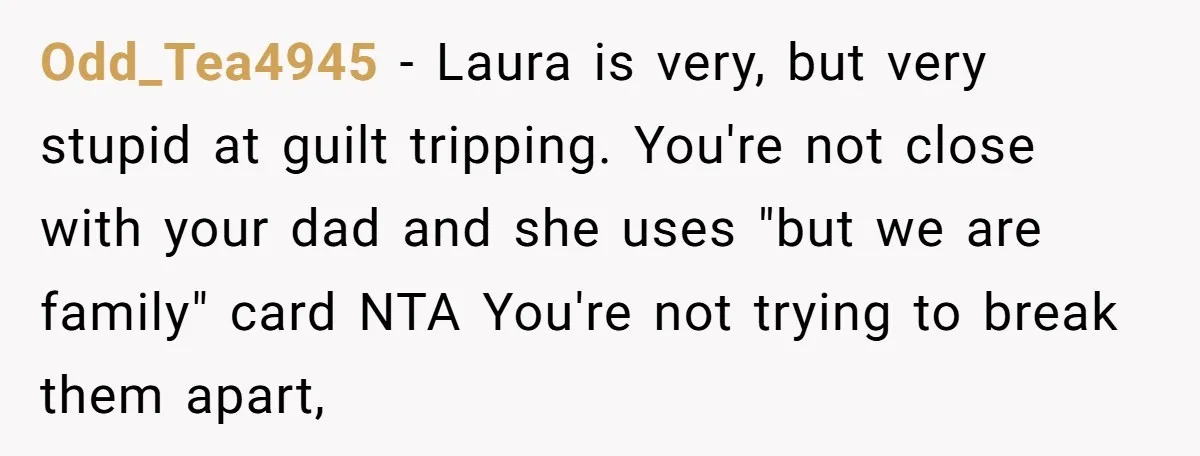 Odd_Tea4945 − Laura is very, but very stupid at guilt tripping. You're not close with your dad and she uses "but we are family" card NTA You're not trying to...