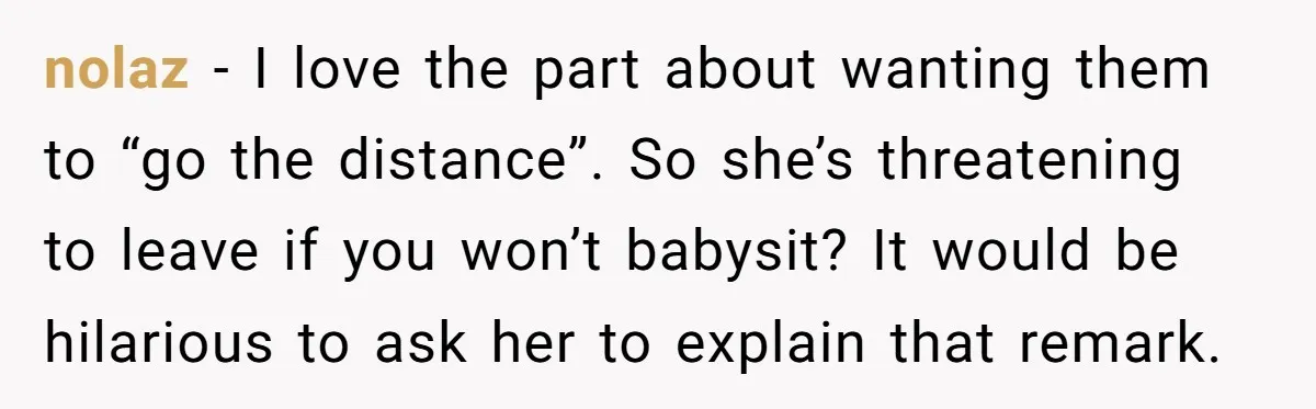 nolaz − I love the part about wanting them to “go the distance”. So she’s threatening to leave if you won’t babysit? It would be hilarious to ask her to...