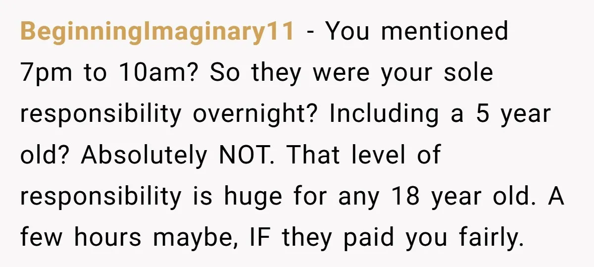 BeginningImaginary11 − You mentioned 7pm to 10am? So they were your sole responsibility overnight? Including a 5 year old? Absolutely NOT. That level of responsibility is huge for any 18...