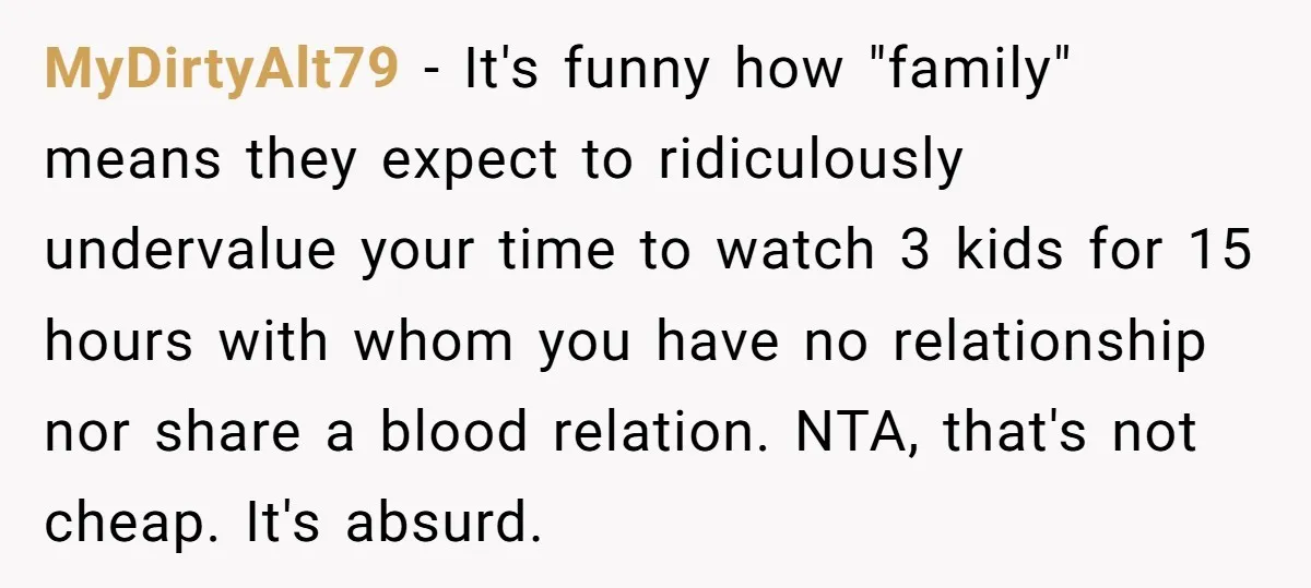 MyDirtyAlt79 − It's funny how "family" means they expect to ridiculously undervalue your time to watch 3 kids for 15 hours with whom you have no relationship nor share a...