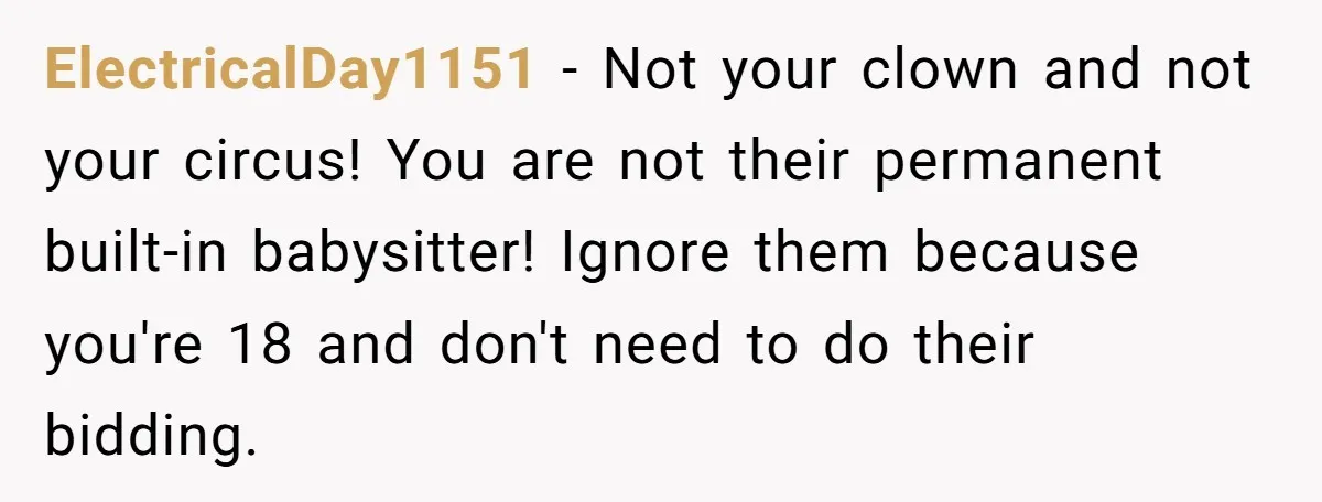 ElectricalDay1151 − Not your clown and not your circus! You are not their permanent built-in babysitter! Ignore them because you're 18 and don't need to do their bidding.