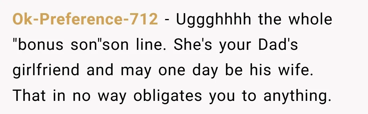 Ok-Preference-712 − Uggghhhh the whole "bonus son"son line. She's your Dad's girlfriend and may one day be his wife. That in no way obligates you to anything.