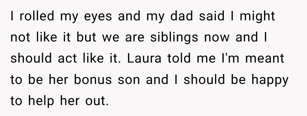 I rolled my eyes and my dad said I might not like it but we are siblings now and I should act like it. Laura told me I'm meant to...
