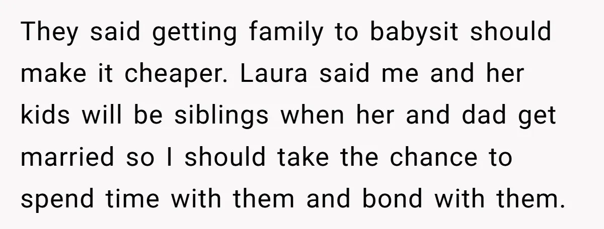 They said getting family to babysit should make it cheaper. Laura said me and her kids will be siblings when her and dad get married so I should take the...